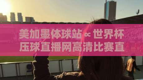 美加墨体球站∝世界杯压球直播网高清比赛直播网：2026年观赛终极指南