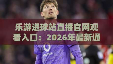 乐游进球站直播官网观看入口：2026年最新通道与避坑指南