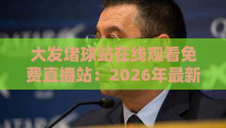 大发堵球站在线观看免费直播站：2026年最新观赛体验与避坑指南