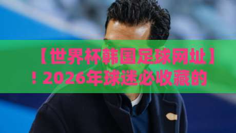 【世界杯韩国足球网址】! 2026年球迷必收藏的网址与观赛指南（世界杯韩国足球网址）