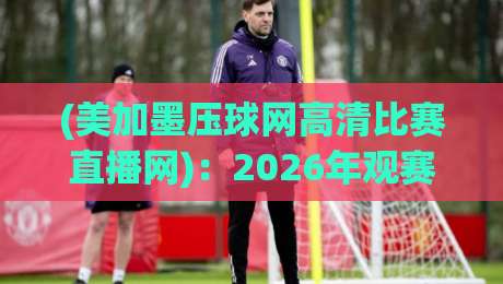 (美加墨压球网高清比赛直播网)：2026年观赛指南，这5个细节让你不再踩坑