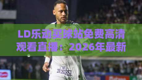 LD乐动买球站免费高清观看直播：2026年最新观赛指南与实用技巧