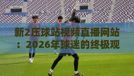 新2压球站视频直播网站:2026年球迷的终极观赛体验 新2压球站视频直播网站:2026年球迷的终极观赛体验