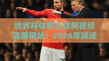 世界杯体育比球网视频直播网站：2026年球迷必备的观赛神器（世界杯体育比球网视频直播网站）