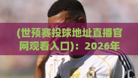 (世预赛投球地址直播官网观看入口)：2026年观赛避坑指南与独家入口实测