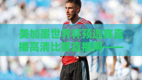 美加墨世界杯预选赛直播高清比赛直播网——2026年球迷必备观赛指南