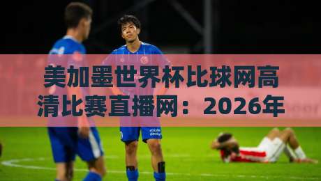 美加墨世界杯比球网高清比赛直播网:2026年观赛终极指南 美加墨世界杯比球网高清比赛直播网:2026年观赛终极指南