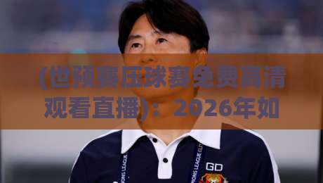(世预赛压球赛免费高清观看直播):2026年如何免费看高清?别错过这些压球赛直播秘诀! (世预赛压球赛免费高清观看直播):2026年如何免费看高清?别错过这些压球赛直播秘诀!