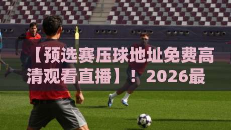 【预选赛压球地址免费高清观看直播】!2026最新观赛指南与避坑技巧 【预选赛压球地址免费高清观看直播】!2026最新观赛指南与避坑技巧