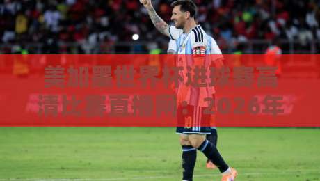 美加墨世界杯进球赛高清比赛直播网：2026年看球必备神器，球迷必收藏的观赛指南！