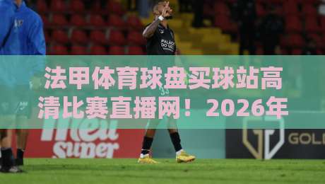 法甲体育球盘买球站高清比赛直播网!2026年观赛新体验与实用指南 法甲体育球盘买球站高清比赛直播网!2026年观赛新体验与实用指南