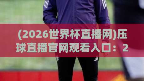(2026世界杯直播网)压球直播官网观看入口:2026年看球,这一篇就够了! (2026世界杯直播网)压球直播官网观看入口:2026年看球,这一篇就够了!