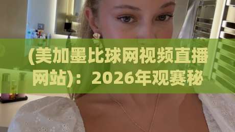 (美加墨比球网视频直播网站):2026年观赛秘籍与避坑指南 (美加墨比球网视频直播网站):2026年观赛秘籍与避坑指南