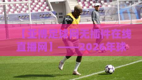 【亚博足球网无插件在线直播网】——2026年球迷必看的免费高清赛事平台 【亚博足球网无插件在线直播网】——2026年球迷必看的免费高清赛事平台