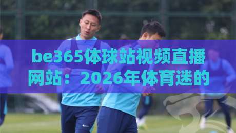 be365体球站视频直播网站:2026年体育迷的观赛新大陆,你试过没? be365体球站视频直播网站:2026年体育迷的观赛新大陆,你试过没?