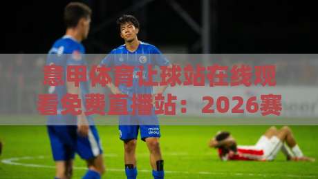 意甲体育让球站在线观看免费直播站:2026赛季观赛指南与避坑建议 意甲体育让球站在线观看免费直播站:2026赛季观赛指南与避坑建议