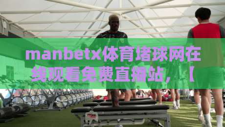 manbetx体育堵球网在线观看免费直播站,【manbetx体育堵球网在线观看免费直播站】2026年最新观赛指南