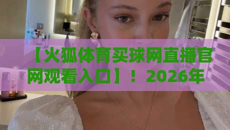 【火狐体育买球网直播官网观看入口】!2026年最新实测通道与避坑指南 【火狐体育买球网直播官网观看入口】!2026年最新实测通道与避坑指南