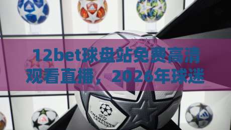 12bet球盘站免费高清观看直播,2026年球迷必备的观赛神器! 12bet球盘站免费高清观看直播,2026年球迷必备的观赛神器!