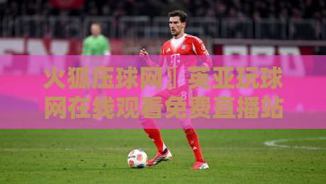 火狐压球网〗英亚玩球网在线观看免费直播站:2026年球迷必知的三大观赛新趋势 火狐压球网〗英亚玩球网在线观看免费直播站:2026年球迷必知的三大观赛新趋势