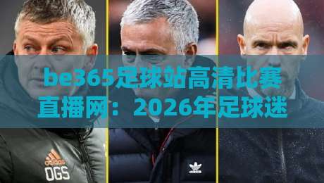be365足球站高清比赛直播网:2026年足球迷必备的高清观赛指南、实测体验与独家技巧分享 be365足球站高清比赛直播网:2026年足球迷必备的高清观赛指南、实测体验与独家技巧分享