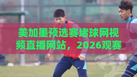 美加墨预选赛堵球网视频直播网站,2026观赛避坑指南 美加墨预选赛堵球网视频直播网站,2026观赛避坑指南