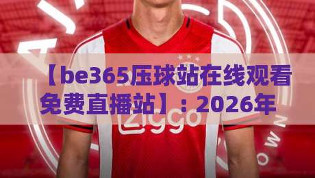 【be365压球站在线观看免费直播站】: 2026年最新观赛指南与深度评测 【be365压球站在线观看免费直播站】: 2026年最新观赛指南与深度评测