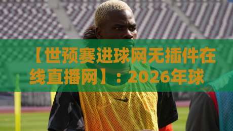 【世预赛进球网无插件在线直播网】: 2026年球迷实测推荐与避坑指南