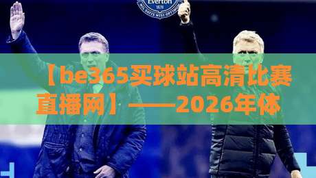 【be365买球站高清比赛直播网】——2026年体育迷的高清观赛首选? 【be365买球站高清比赛直播网】——2026年体育迷的高清观赛首选?