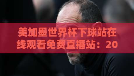 美加墨世界杯下球站在线观看免费直播站:2026年观赛指南与避坑建议
