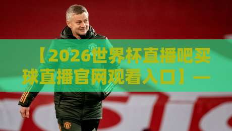 【2026世界杯直播吧买球直播官网观看入口】——全网最全观赛指南(附避坑攻略)