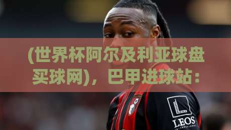 (世界杯阿尔及利亚球盘买球网)，巴甲进球站：解析2026年阿尔及利亚队的进攻密码