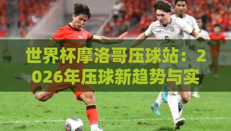 世界杯摩洛哥压球站：2026年压球新趋势与实战指南【世界杯摩洛哥压球站】
