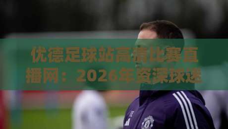 优德足球站高清比赛直播网:2026年资深球迷私藏的观赛神站 优德足球站高清比赛直播网:2026年资深球迷私藏的观赛神站