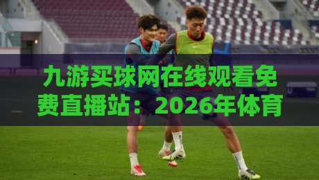九游买球网在线观看免费直播站:2026年体育迷必知的四大观赛新玩法 九游买球网在线观看免费直播站:2026年体育迷必知的四大观赛新玩法