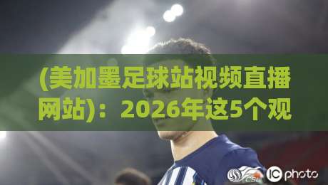 (美加墨足球站视频直播网站):2026年这5个观赛渠道,懂球的老铁都在用 (美加墨足球站视频直播网站):2026年这5个观赛渠道,懂球的老铁都在用