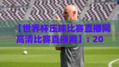【世界杯压球比赛直播网高清比赛直播网】: 2026年懂球帝都在用的观赛神器,画质让人直呼过瘾 【世界杯压球比赛直播网高清比赛直播网】: 2026年懂球帝都在用的观赛神器,画质让人直呼过瘾