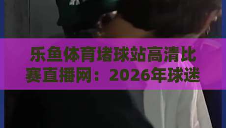 乐鱼体育堵球站高清比赛直播网:2026年球迷必选的观赛平台(乐鱼体育堵球站高清比赛直播网) 乐鱼体育堵球站高清比赛直播网:2026年球迷必选的观赛平台(乐鱼体育堵球站高清比赛直播网)