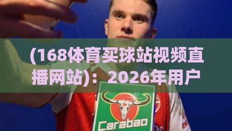 (168体育买球站视频直播网站):2026年用户实测反馈与避坑指南