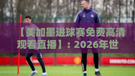 【美加墨进球赛免费高清观看直播】: 2026年世界杯观赛,这些渠道让你过足瘾