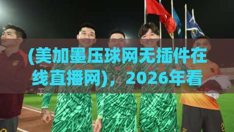 (美加墨压球网无插件在线直播网),2026年看球新姿势,你get了吗?