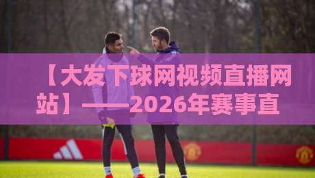 【大发下球网视频直播网站】——2026年赛事直播体验深度解析(大发下球网视频直播网站)