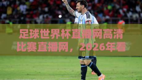 足球世界杯直播网高清比赛直播网，2026年看球必备的观赛指南