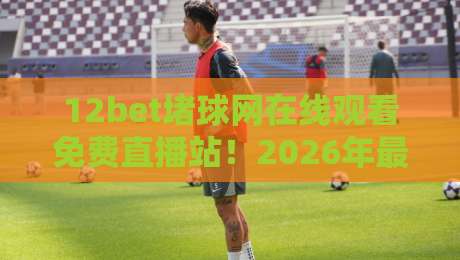 12bet堵球网在线观看免费直播站!2026年最新实测体验与避坑指南