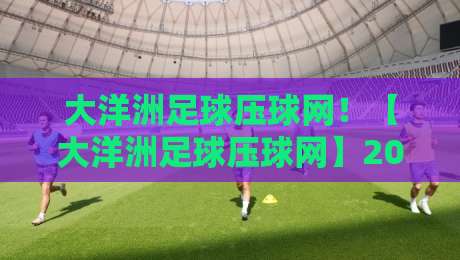 大洋洲足球压球网！【大洋洲足球压球网】2026赛季最新赛事指南与实用技巧