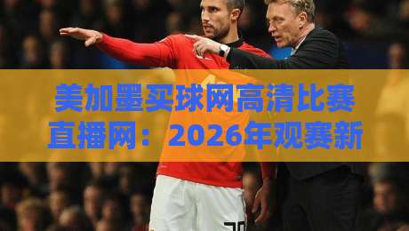 美加墨买球网高清比赛直播网:2026年观赛新选择(美加墨买球网高清比赛直播网)深度测评