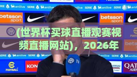 (世界杯买球直播观赛视频直播网站),2026年球迷必知的高清观赛攻略