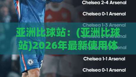 亚洲比球站：(亚洲比球站)2026年最新使用体验与避坑指南