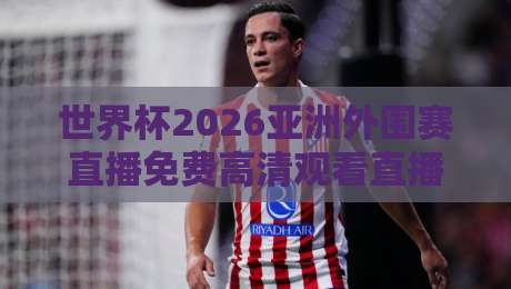 世界杯2026亚洲外围赛直播免费高清观看直播!(世界杯2026)全渠道实测与避坑指南