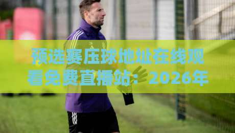 预选赛压球地址在线观看免费直播站:2026年世界杯预选赛观赛与预测全攻略